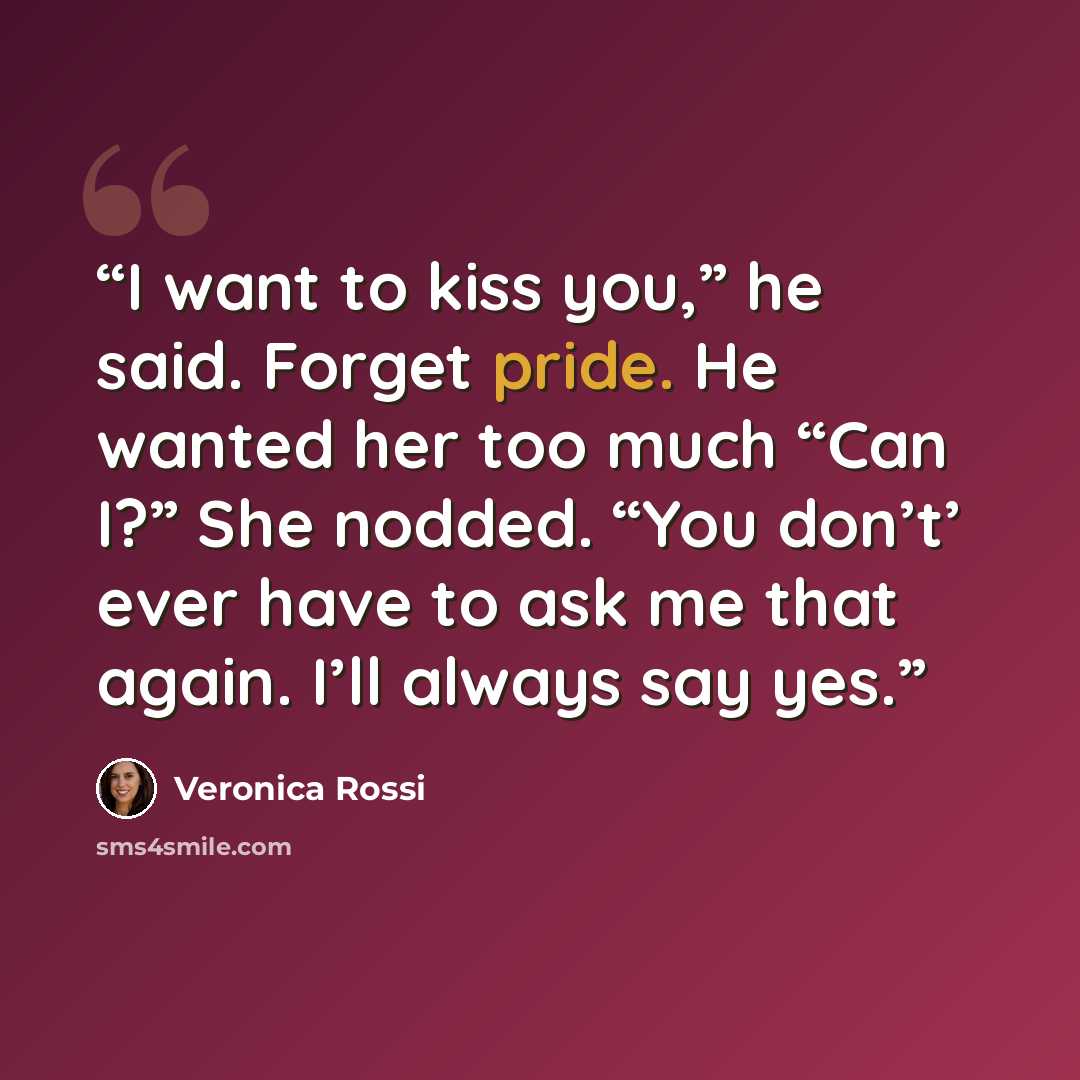 “I want to kiss you,” he said. Forget pride. He wanted her too much “Can I?” She nodded. “You don’t’ ever have to ask me that again. I’ll always say yes.” quote by Veronica Rossi