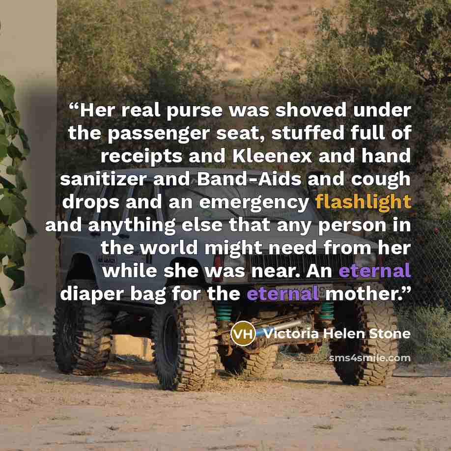 “Her real purse was shoved under the passenger seat, stuffed full of receipts and Kleenex and hand sanitizer and Band-Aids and cough drops and an emergency flashlight and anything else that any person in the world might need from her while she was near. An eternal diaper bag for the eternal mother.” quote by Victoria Helen Stone