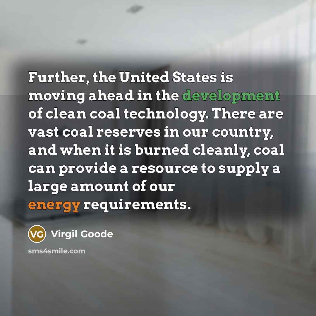 “Further, the United States is moving ahead in the development of clean coal technology. There are vast coal reserves in our country, and when it is burned cleanly, coal can provide a resource to supply a large amount of our energy requirements.” quote by Virgil Goode