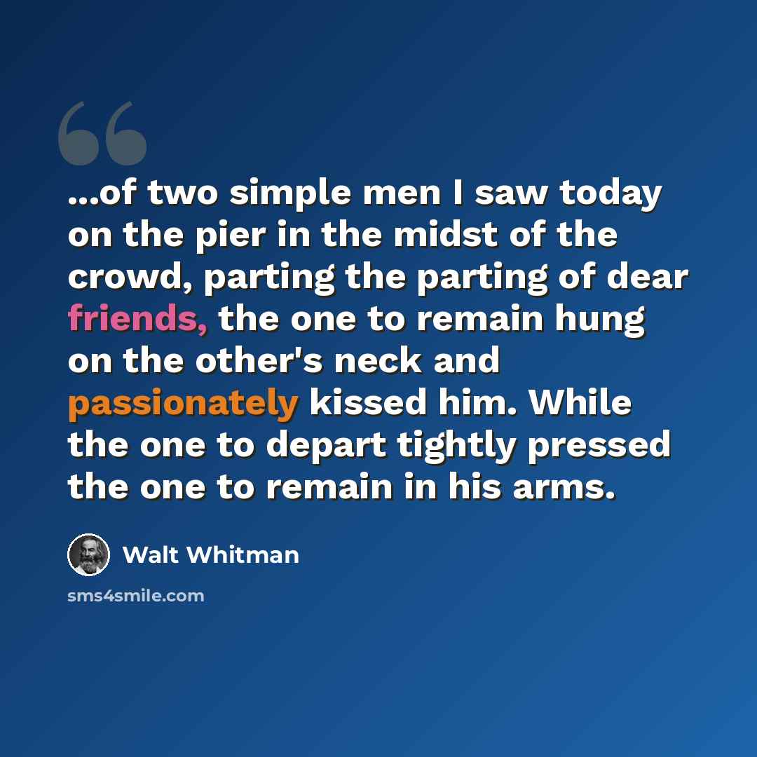 “...of two simple men I saw today on the pier in the midst of the crowd, parting the parting of dear friends, the one to remain hung on the other's neck and passionately kissed him. While the one to depart tightly pressed the one to remain in his arms.” quote by Walt Whitman