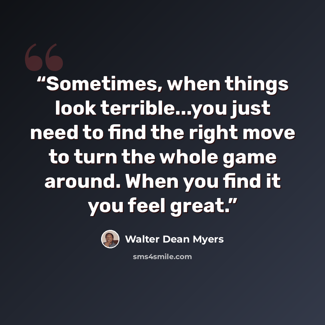 “Sometimes, when things look terrible...you just need to find the right move to turn the whole game around. When you find it you feel great.” quote by Walter Dean Myers