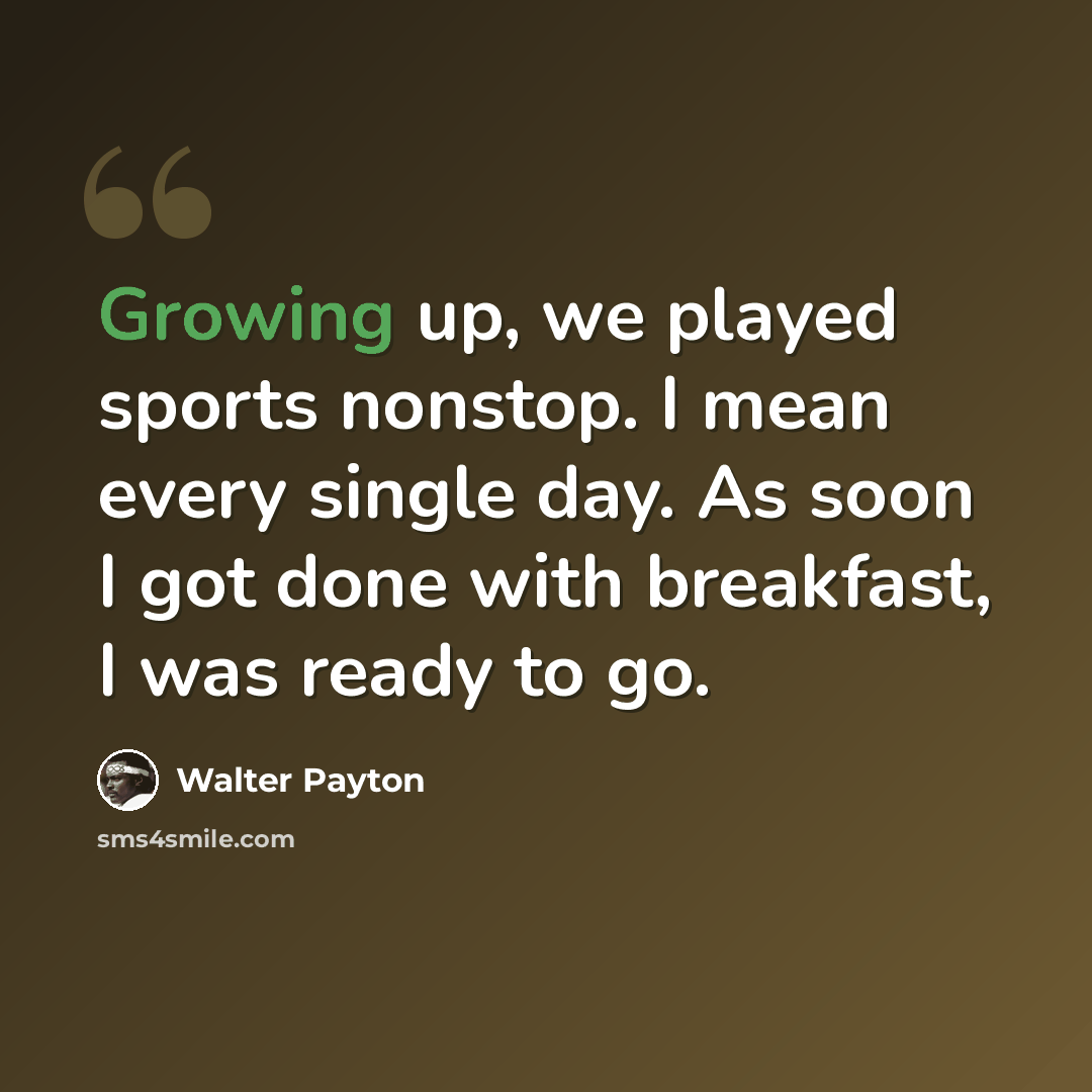 “Growing up, we played sports nonstop. I mean every single day. As soon I got done with breakfast, I was ready to go.” quote by Walter Payton