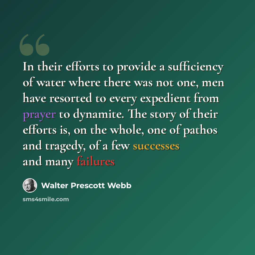“In their efforts to provide a sufficiency of water where there was not one, men have resorted to every expedient from prayer to dynamite. The story of their efforts is, on the whole, one of pathos and tragedy, of a few successes and many failures” quote by Walter Prescott Webb