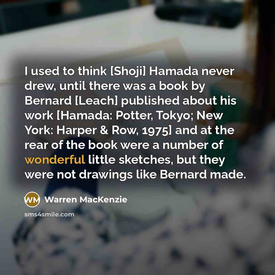 “I used to think [Shoji] Hamada never drew, until there was a book by Bernard [Leach] published about his work [Hamada: Potter, Tokyo; New York: Harper & Row, 1975] and at the rear of the book were a number of wonderful little sketches, but they were not drawings like Bernard made.” quote by Warren MacKenzie