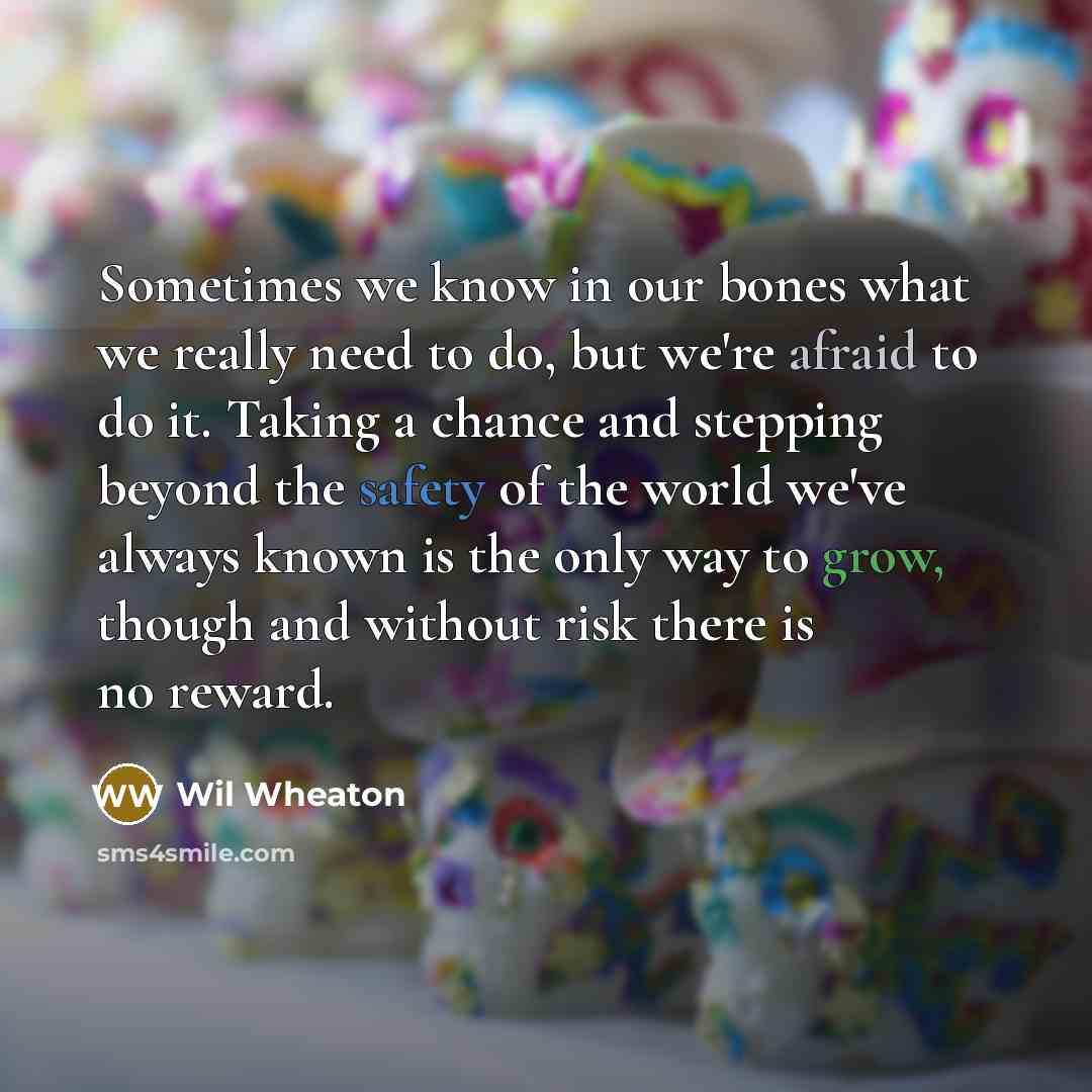 “Sometimes we know in our bones what we really need to do, but we're afraid to do it. Taking a chance and stepping beyond the safety of the world we've always known is the only way to grow, though and without risk there is no reward.” quote by Wil Wheaton