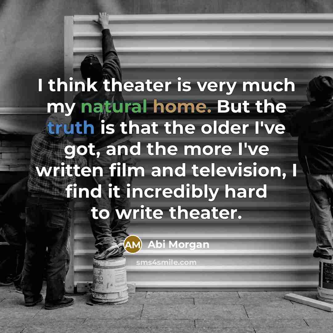“I think theater is very much my natural home. But the truth is that the older I've got, and the more I've written film and television, I find it incredibly hard to write theater.” quote by Abi Morgan