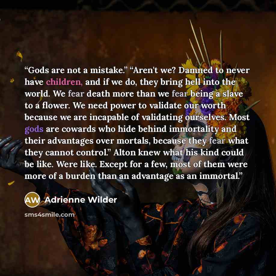 “Gods are not a mistake.” “Aren't we? Damned to never have children, and if we do, they bring hell into the world. We fear death more than we fear being a slave to a flower. We need power to validate our worth because we are incapable of validating ourselves. Most gods are cowards who hide behind…” quote by Adrienne Wilder