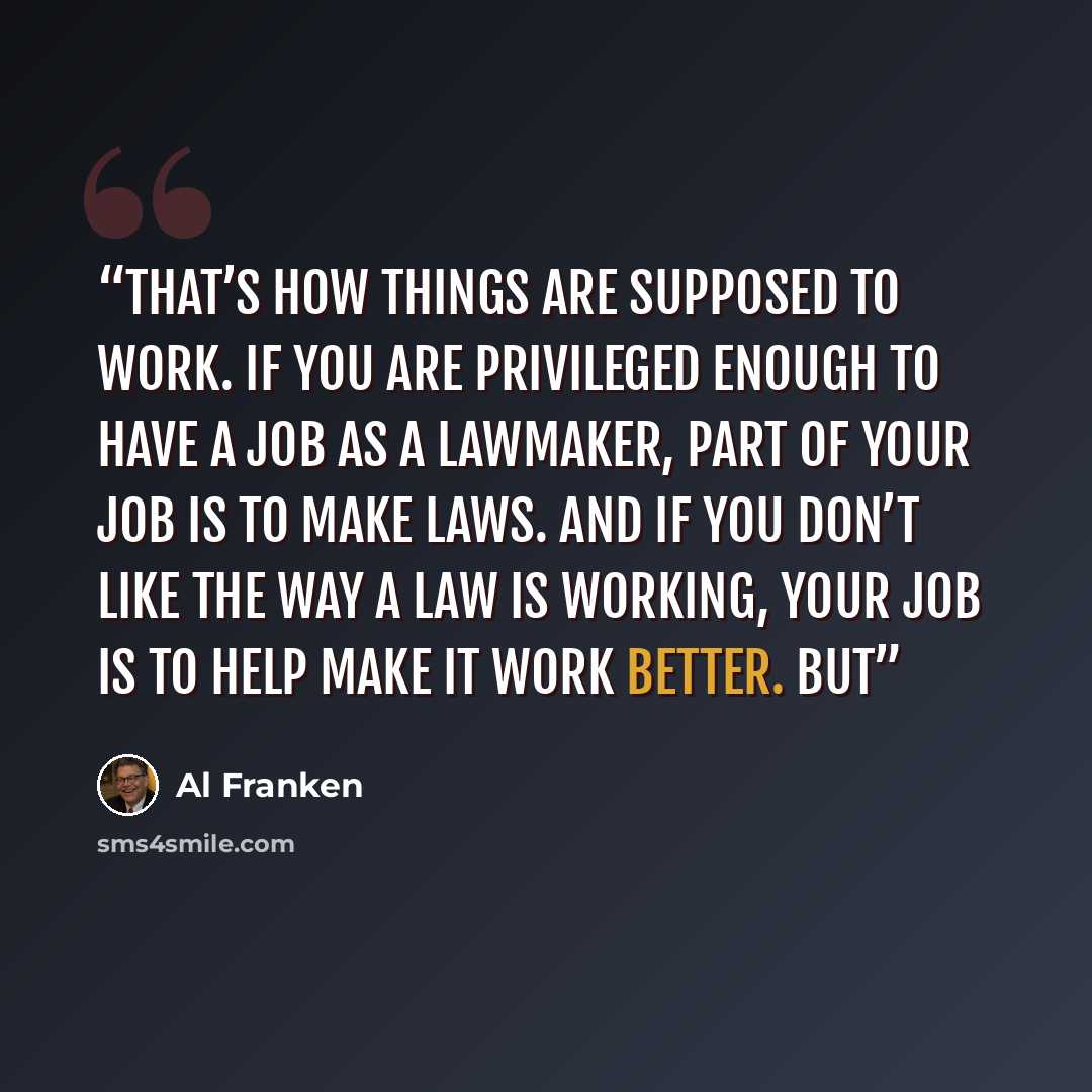 “That’s how things are supposed to work. If you are privileged enough to have a job as a lawmaker, part of your job is to make laws. And if you don’t like the way a law is working, your job is to help make it work better. But” quote by Al Franken