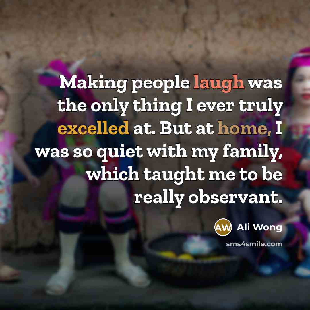 “Making people laugh was the only thing I ever truly excelled at. But at home, I was so quiet with my family, which taught me to be really observant.” quote by Ali Wong