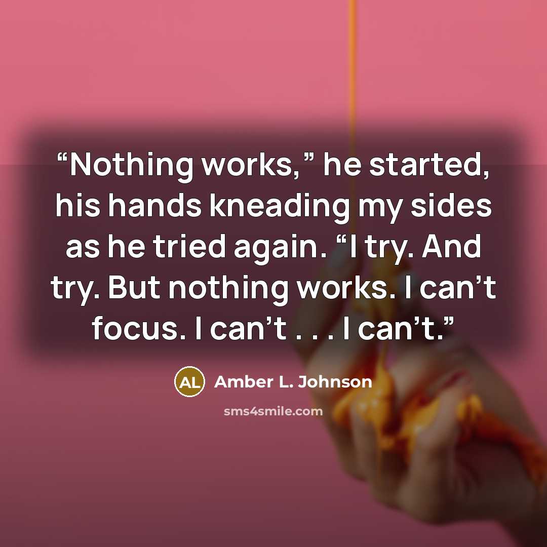 “Nothing works,” he started, his hands kneading my sides as he tried again. “I try. And try. But nothing works. I can’t focus. I can’t . . . I can’t.” quote by Amber L. Johnson