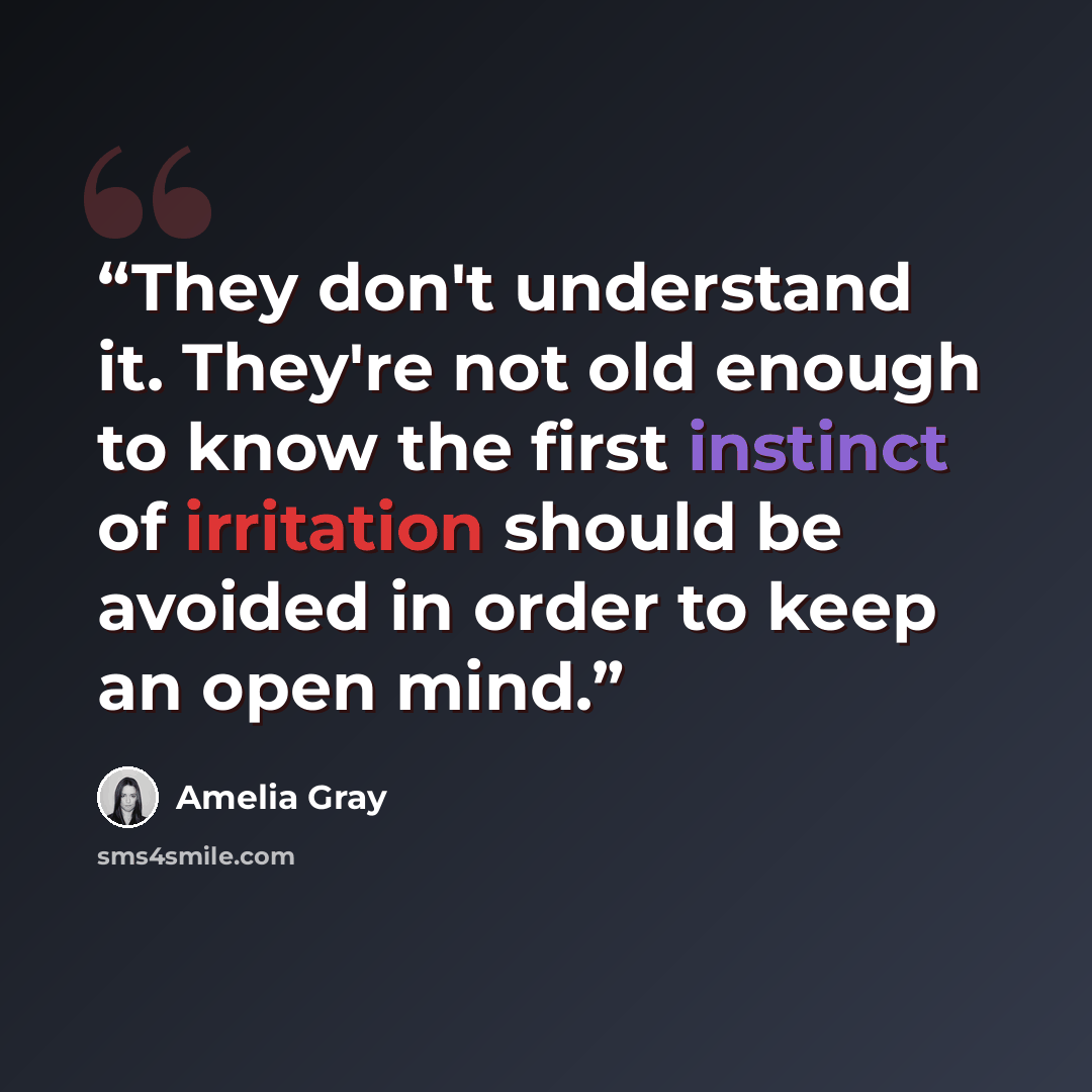 “They don't understand it. They're not old enough to know the first instinct of irritation should be avoided in order to keep an open mind.” quote by Amelia Gray