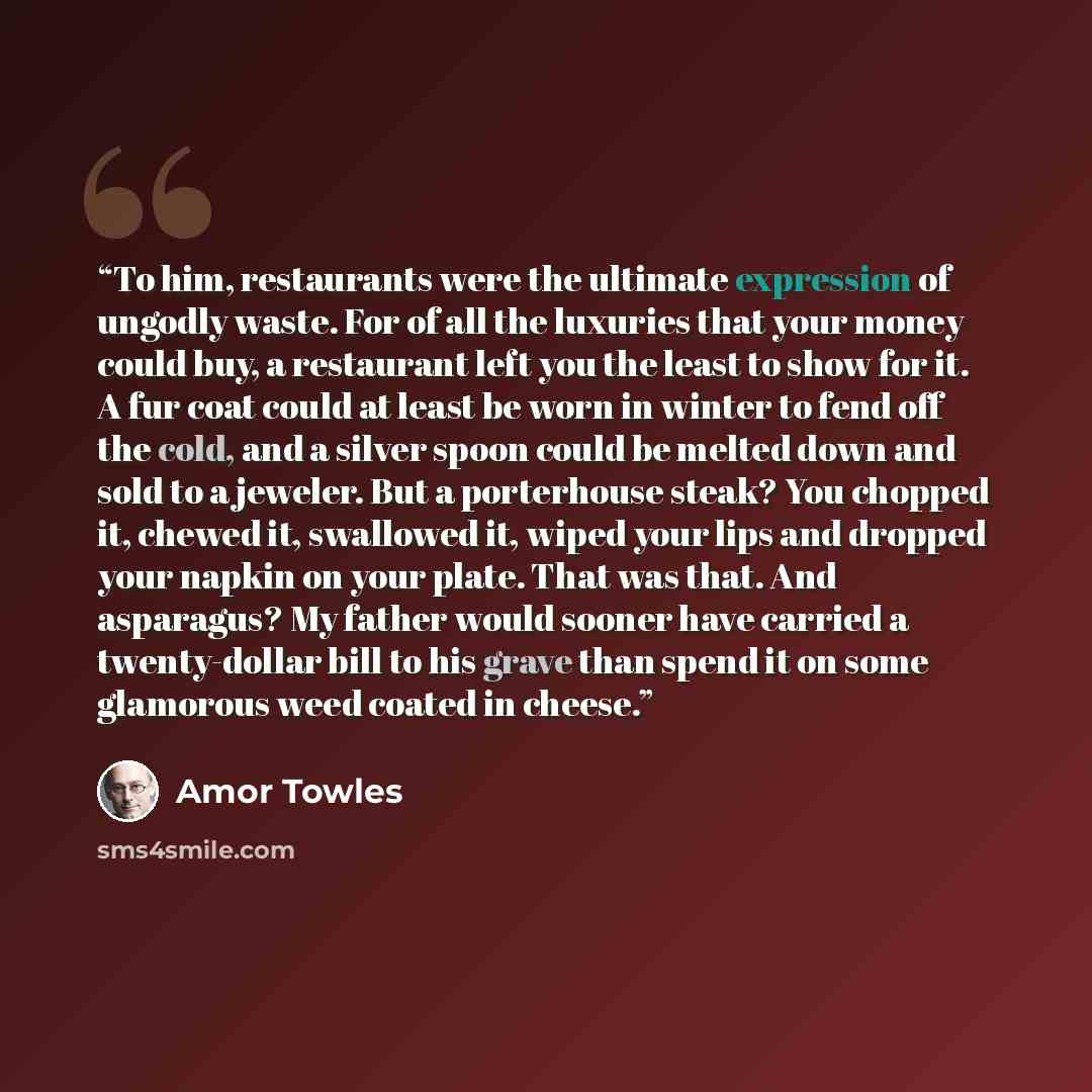 “To him, restaurants were the ultimate expression of ungodly waste. For of all the luxuries that your money could buy, a restaurant left you the least to show for it. A fur coat could at least be worn in winter to fend off the cold, and a silver spoon could be melted down and sold to a jeweler. But…” quote by Amor Towles