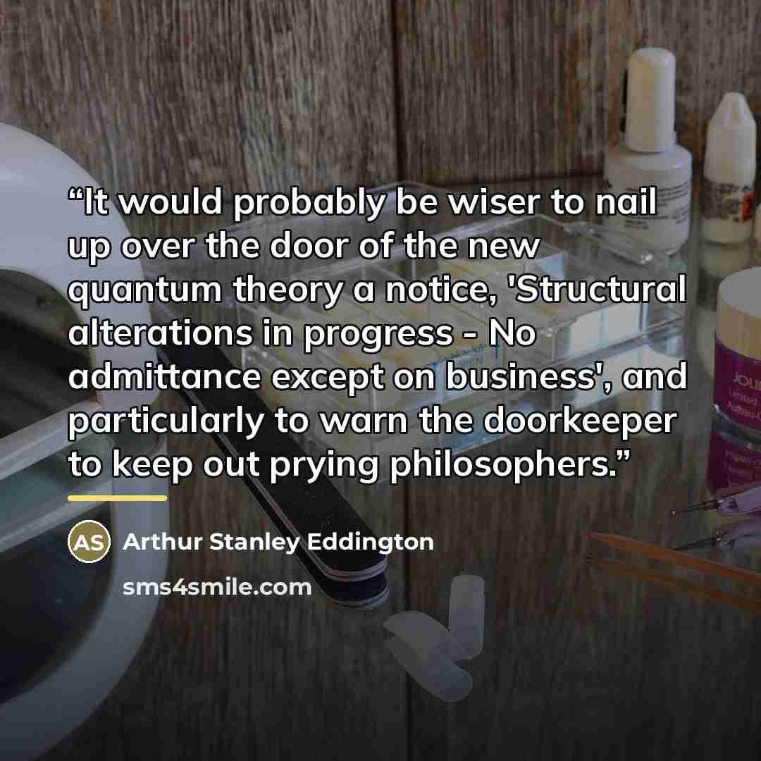 “It would probably be wiser to nail up over the door of the new quantum theory a notice, 'Structural alterations in progress - No admittance except on business', and particularly to warn the doorkeeper to keep out prying philosophers.” quote by Arthur Stanley Eddington