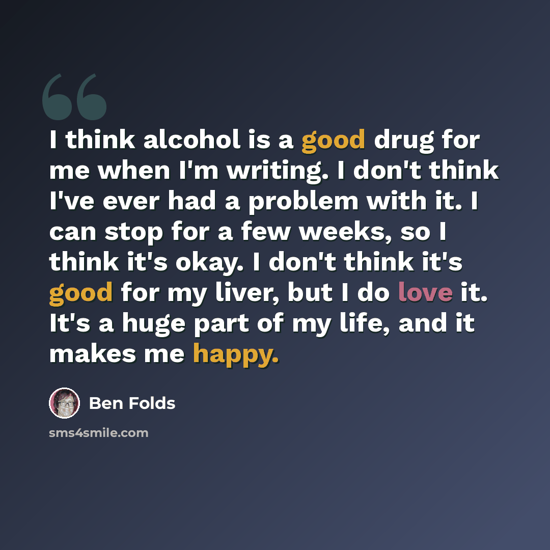 “I think alcohol is a good drug for me when I'm writing. I don't think I've ever had a problem with it. I can stop for a few weeks, so I think it's okay. I don't think it's good for my liver, but I do love it. It's a huge part of my life, and it makes me happy.” quote by Ben Folds