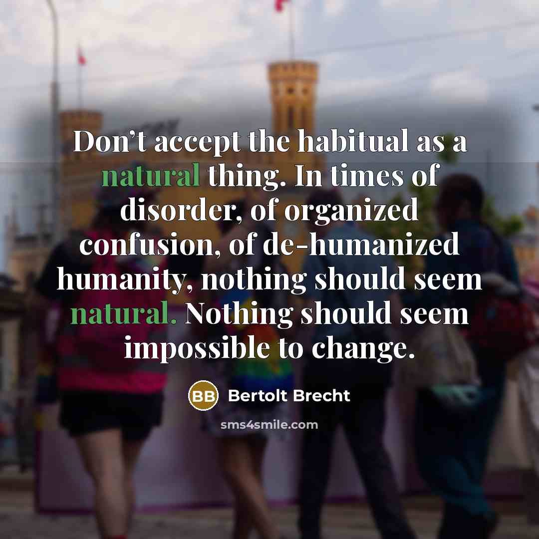 “Don’t accept the habitual as a natural thing. In times of disorder, of organized confusion, of de-humanized humanity, nothing should seem natural. Nothing should seem impossible to change.” quote by Bertolt Brecht
