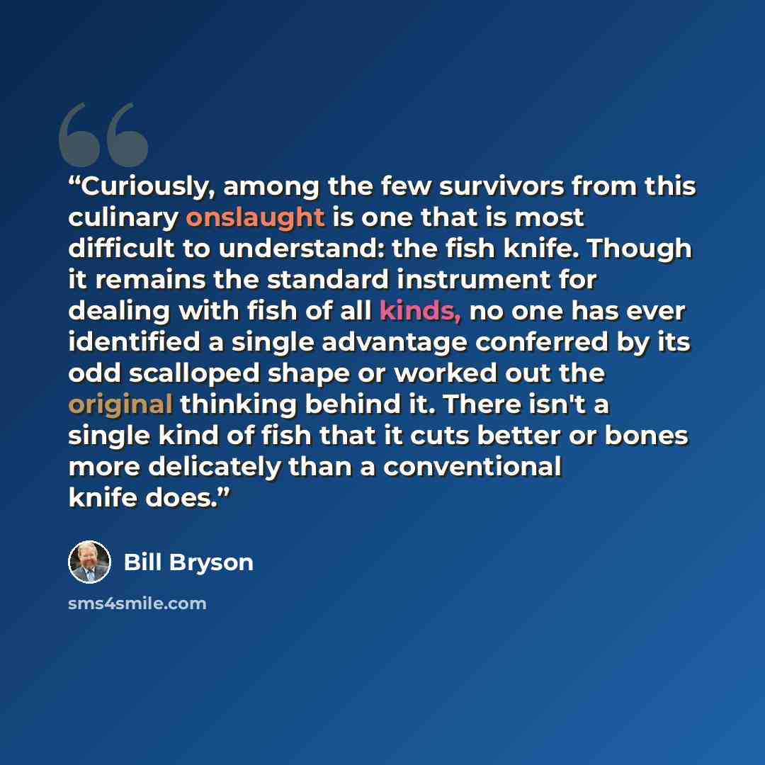 “Curiously, among the few survivors from this culinary onslaught is one that is most difficult to understand: the fish knife. Though it remains the standard instrument for dealing with fish of all kinds, no one has ever identified a single advantage conferred by its odd scalloped shape or worked…” quote by Bill Bryson