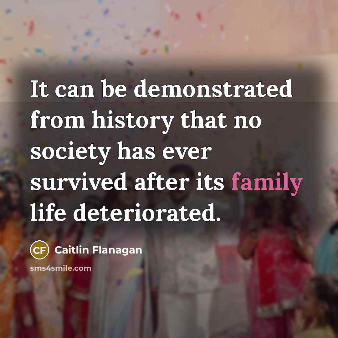 “It can be demonstrated from history that no society has ever survived after its family life deteriorated.” quote by Caitlin Flanagan