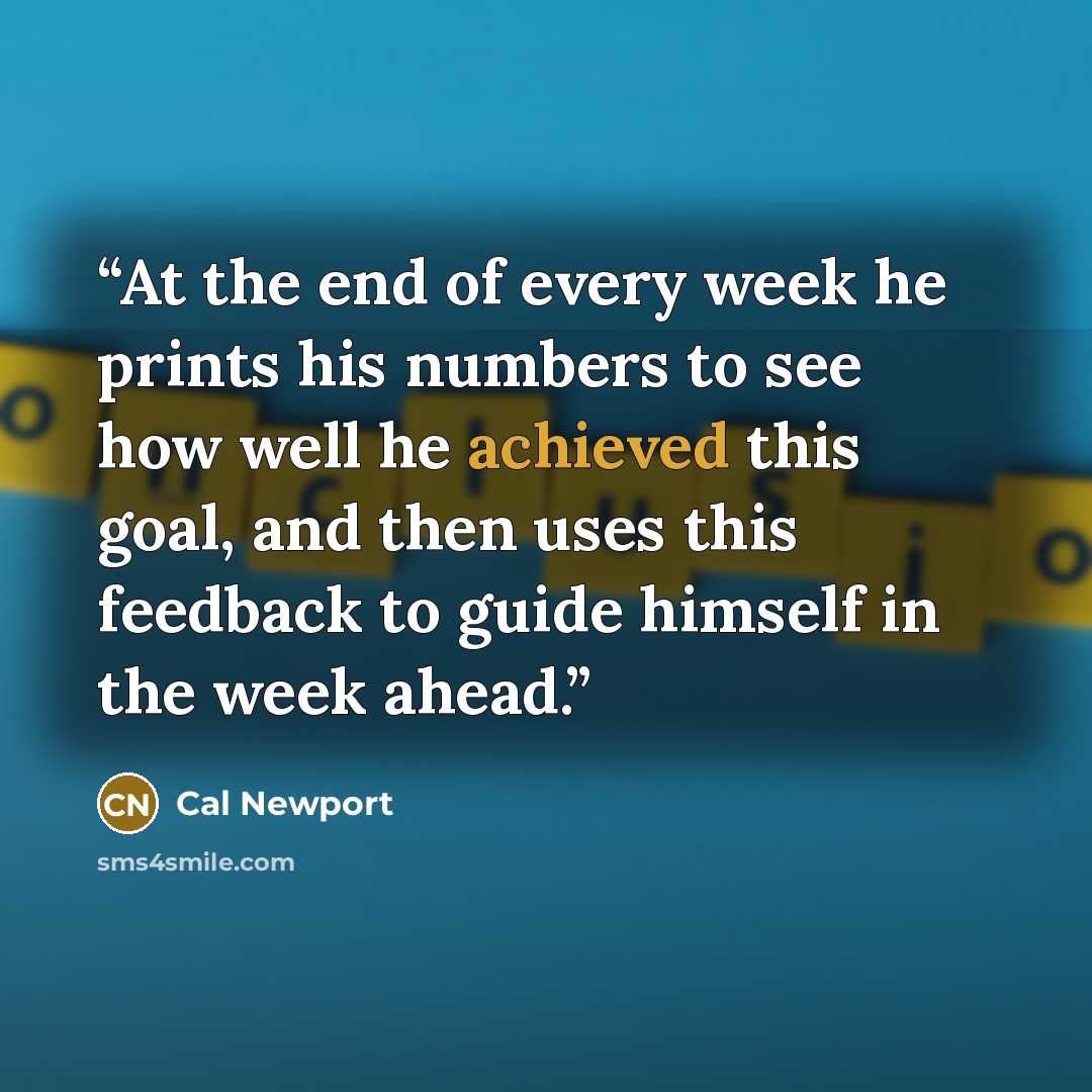 “At the end of every week he prints his numbers to see how well he achieved this goal, and then uses this feedback to guide himself in the week ahead.” quote by Cal Newport