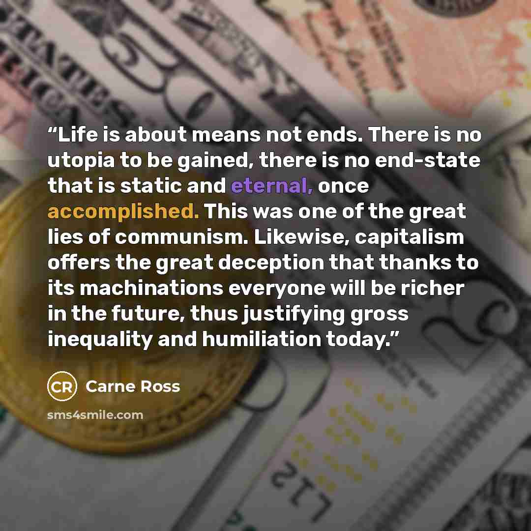 “Life is about means not ends. There is no utopia to be gained, there is no end-state that is static and eternal, once accomplished. This was one of the great lies of communism. Likewise, capitalism offers the great deception that thanks to its machinations everyone will be richer in the future…” quote by Carne Ross