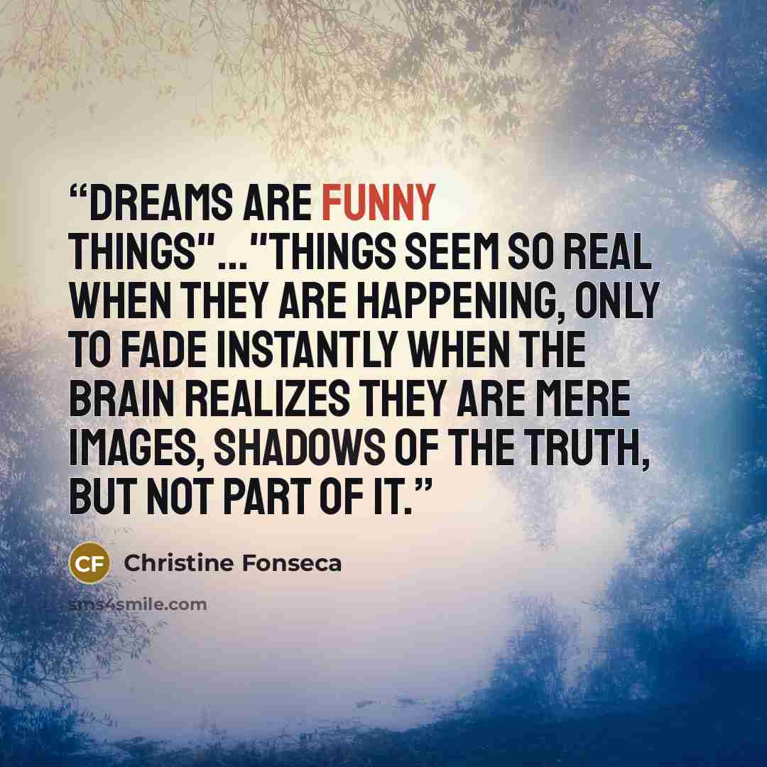 “Dreams are funny things"..."Things seem so real when they are happening, only to fade instantly when the brain realizes they are mere images, shadows of the truth, but not part of it.” quote by Christine Fonseca
