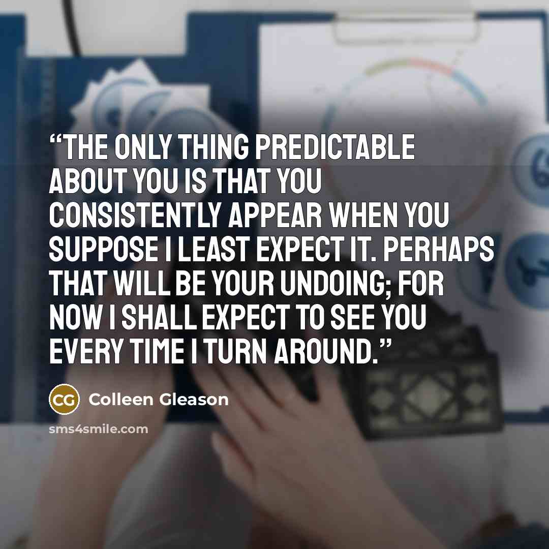 “The only thing predictable about you is that you consistently appear when you suppose I least expect it. Perhaps that will be your undoing; for now I shall expect to see you every time I turn around.” quote by Colleen Gleason