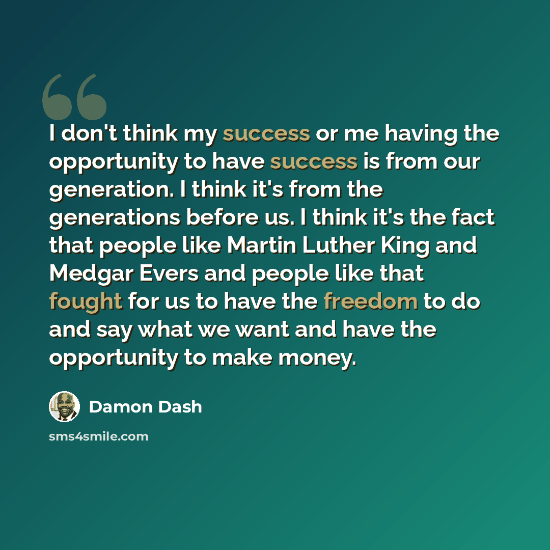 “I don't think my success or me having the opportunity to have success is from our generation. I think it's from the generations before us. I think it's the fact that people like Martin Luther King and Medgar Evers and people like that fought for us to have the freedom to do and say what we want…” quote by Damon Dash