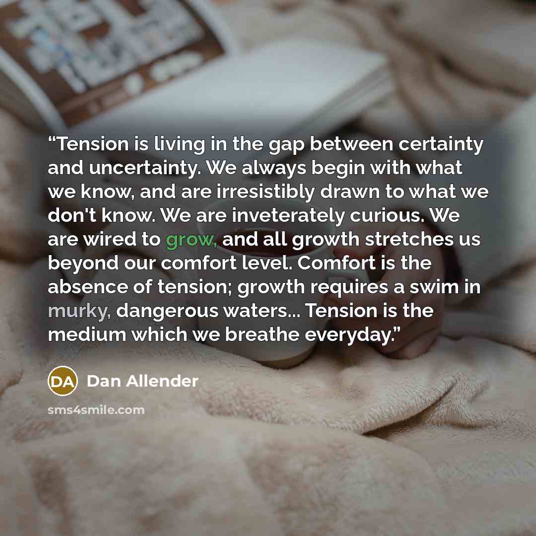 “Tension is living in the gap between certainty and uncertainty. We always begin with what we know, and are irresistibly drawn to what we don't know. We are inveterately curious. We are wired to grow, and all growth stretches us beyond our comfort level. Comfort is the absence of tension; growth…” quote by Dan Allender