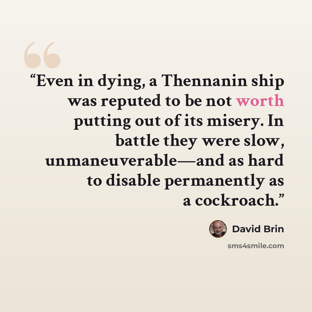 “Even in dying, a Thennanin ship was reputed to be not worth putting out of its misery. In battle they were slow, unmaneuverable—and as hard to disable permanently as a cockroach.” quote by David Brin