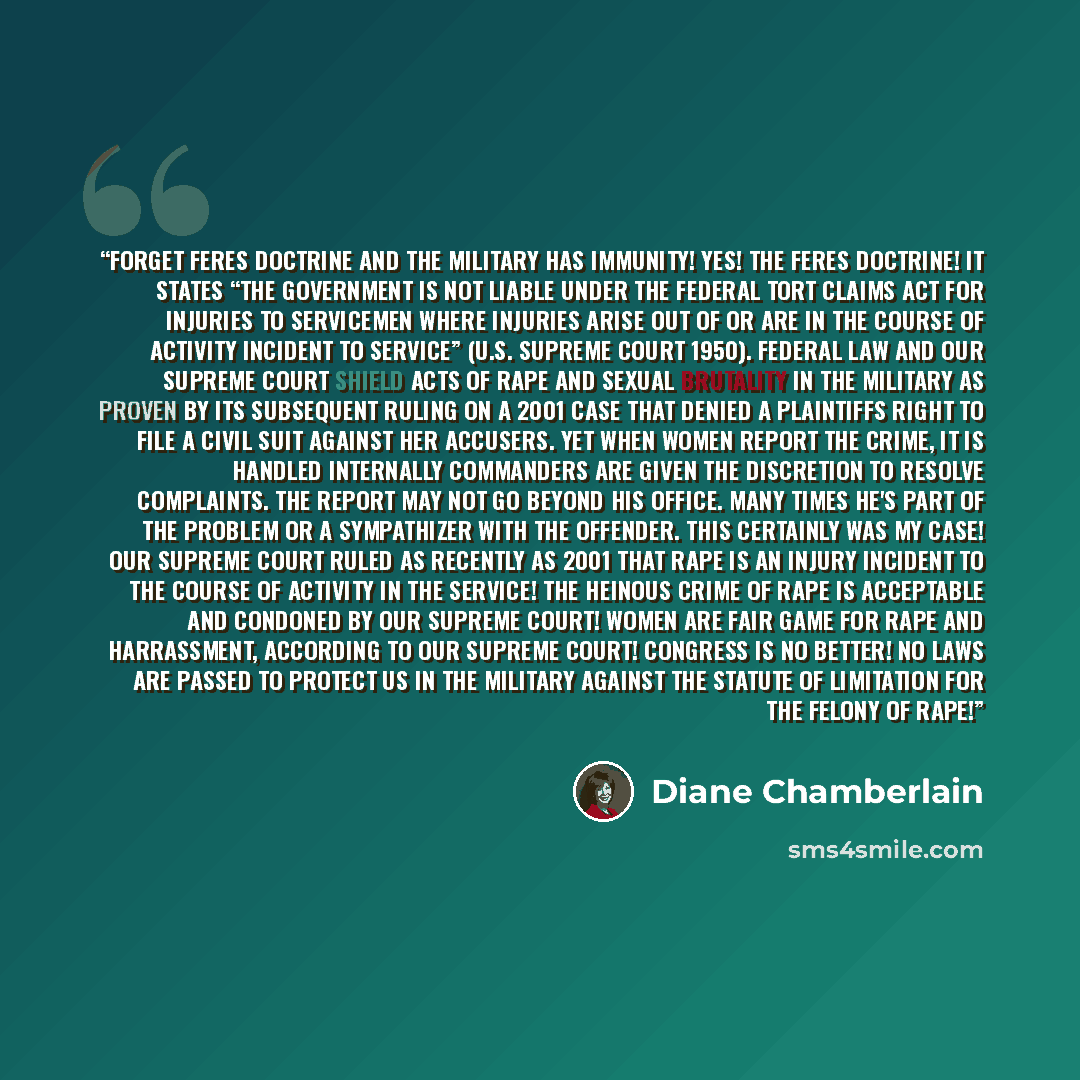 “FORGET FERES DOCTRINE And the military has immunity! Yes! The feres doctrine! It states “the Government is not liable under the Federal Tort Claims Act for injuries to servicemen where injuries arise out of or are in the course of activity incident to service” (U.S. Supreme Court 1950). Federal…” quote by Diane Chamberlain