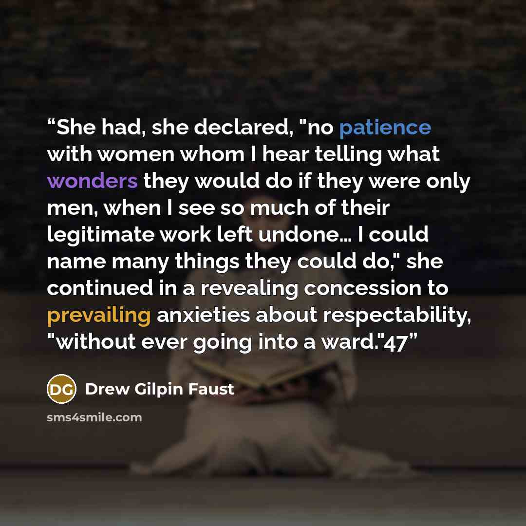 “She had, she declared, "no patience with women whom I hear telling what wonders they would do if they were only men, when I see so much of their legitimate work left undone… I could name many things they could do," she continued in a revealing concession to prevailing anxieties about…” quote by Drew Gilpin Faust