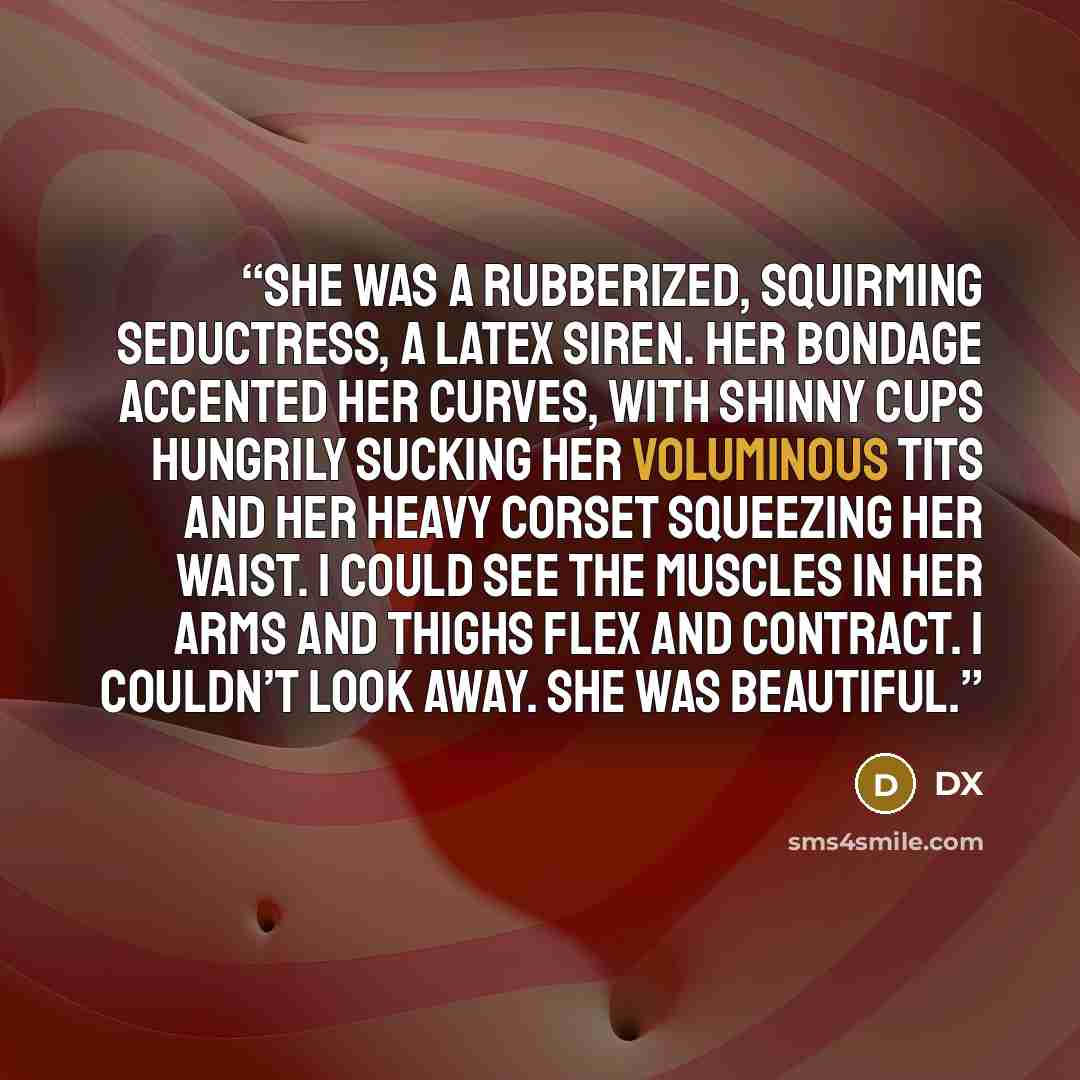 “She was a rubberized, squirming seductress, a latex siren. Her bondage accented her curves, with shinny cups hungrily sucking her voluminous tits and her heavy corset squeezing her waist. I could see the muscles in her arms and thighs flex and contract. I couldn’t look away. She was beautiful.” quote by DX