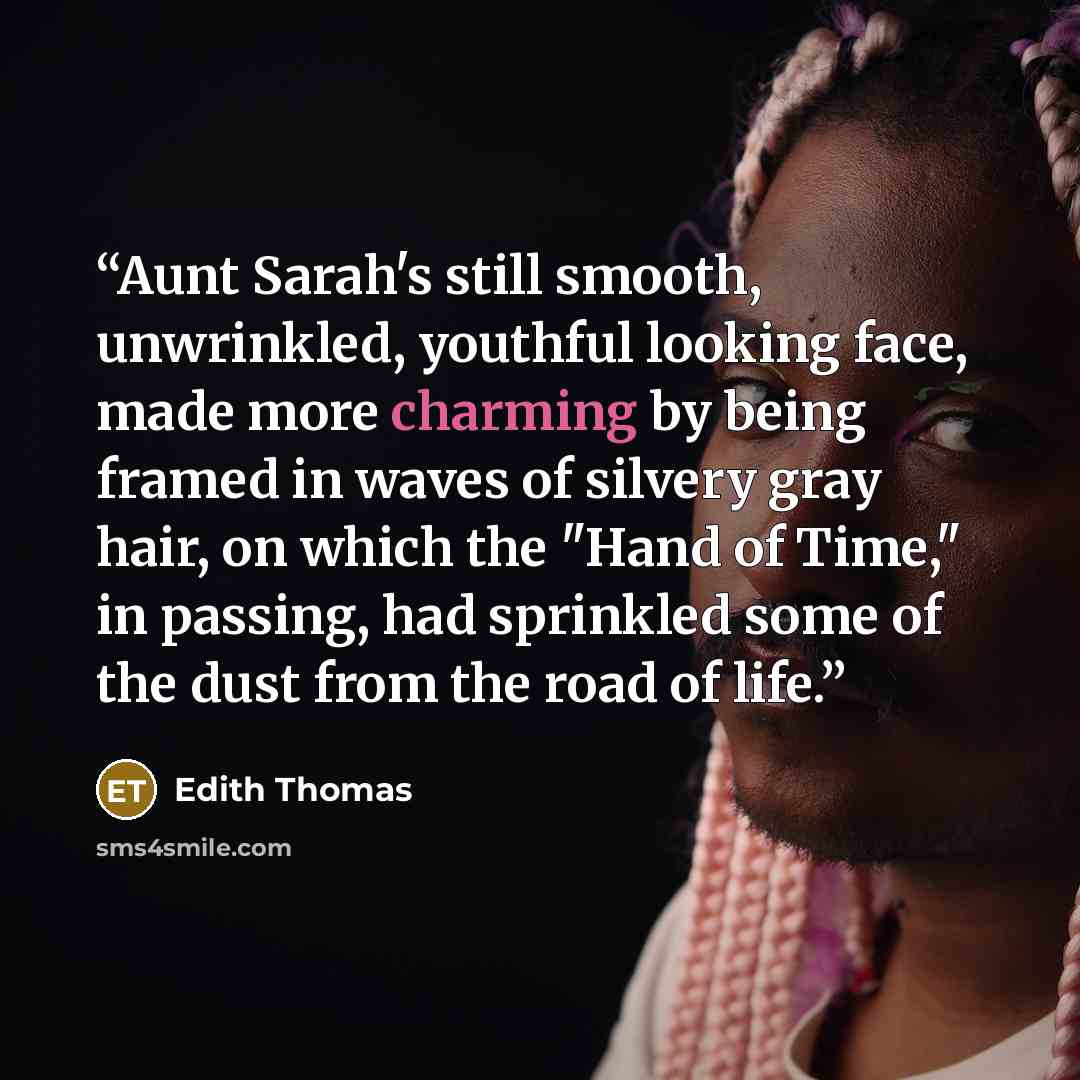 “Aunt Sarah's still smooth, unwrinkled, youthful looking face, made more charming by being framed in waves of silvery gray hair, on which the "Hand of Time," in passing, had sprinkled some of the dust from the road of life.” quote by Edith Thomas