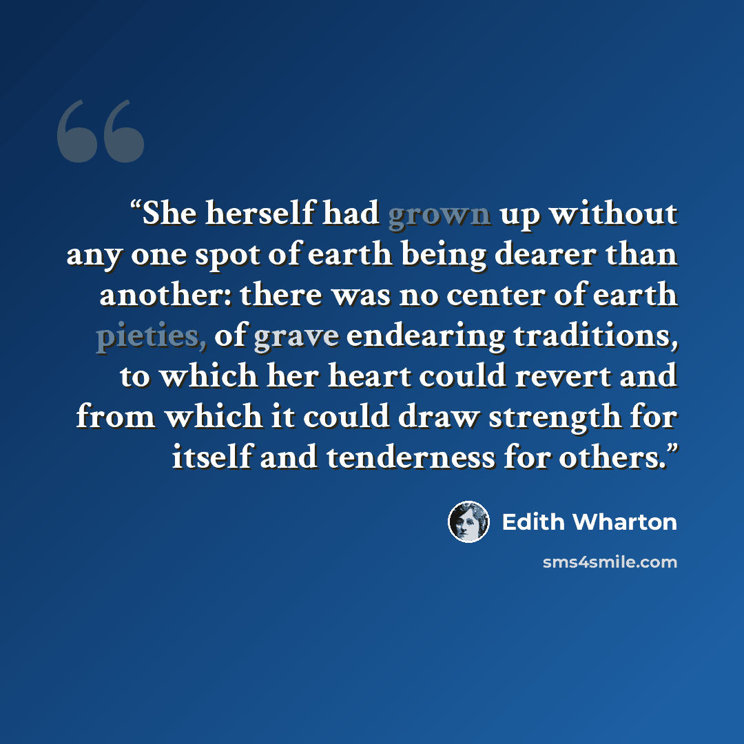 “She herself had grown up without any one spot of earth being dearer than another: there was no center of earth pieties, of grave endearing traditions, to which her heart could revert and from which it could draw strength for itself and tenderness for others.” quote by Edith Wharton