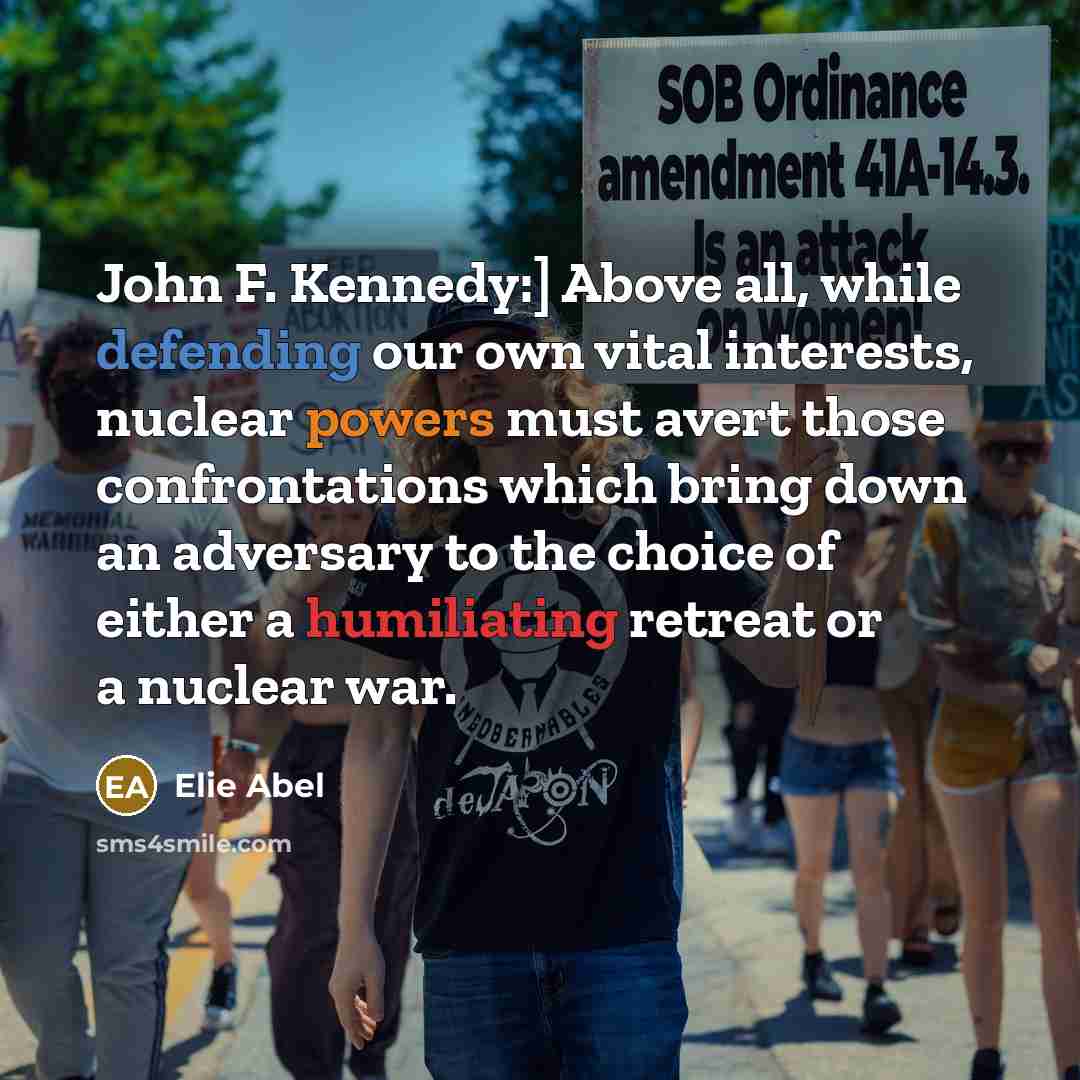 “John F. Kennedy:] Above all, while defending our own vital interests, nuclear powers must avert those confrontations which bring down an adversary to the choice of either a humiliating retreat or a nuclear war.” quote by Elie Abel