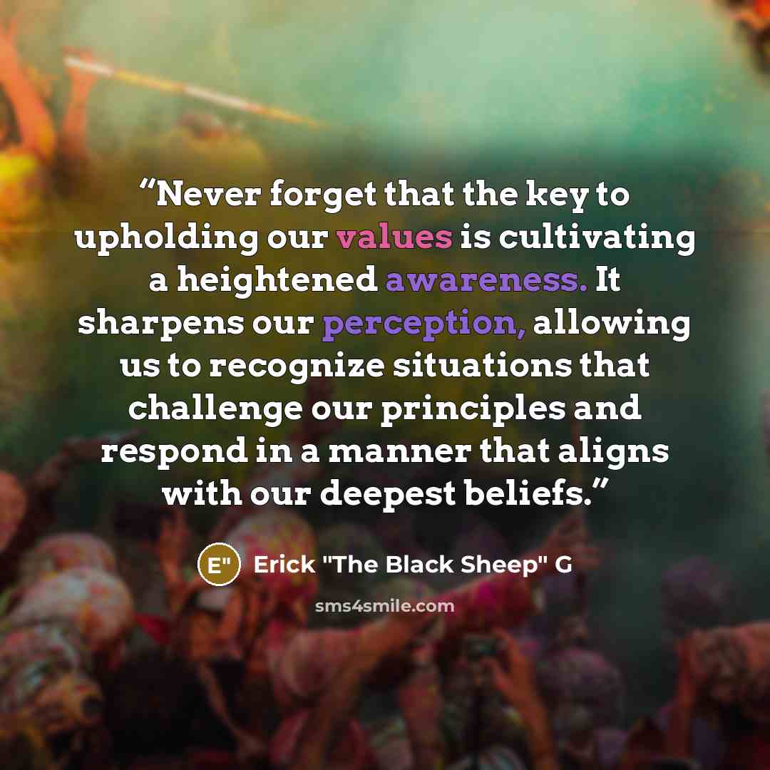 “Never forget that the key to upholding our values is cultivating a heightened awareness. It sharpens our perception, allowing us to recognize situations that challenge our principles and respond in a manner that aligns with our deepest beliefs.” quote by Erick "The Black Sheep" G