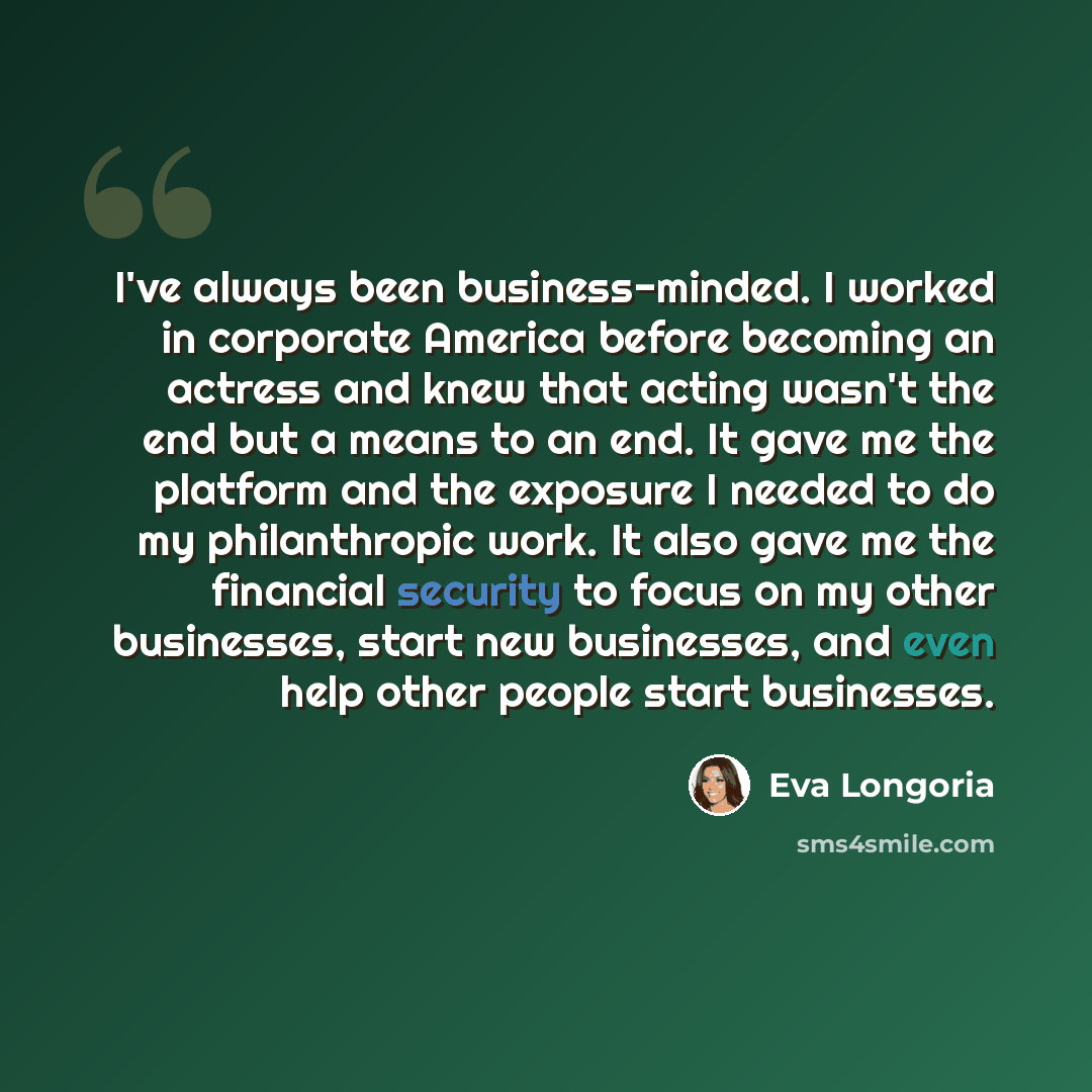 “I've always been business-minded. I worked in corporate America before becoming an actress and knew that acting wasn't the end but a means to an end. It gave me the platform and the exposure I needed to do my philanthropic work. It also gave me the financial security to focus on my other…” quote by Eva Longoria