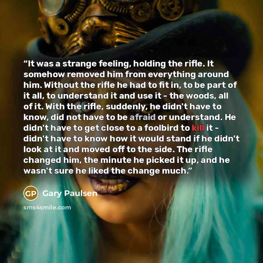 “It was a strange feeling, holding the rifle. It somehow removed him from everything around him. Without the rifle he had to fit in, to be part of it all, to understand it and use it - the woods, all of it. With the rifle, suddenly, he didn't have to know, did not have to be afraid or understand…” quote by Gary Paulsen