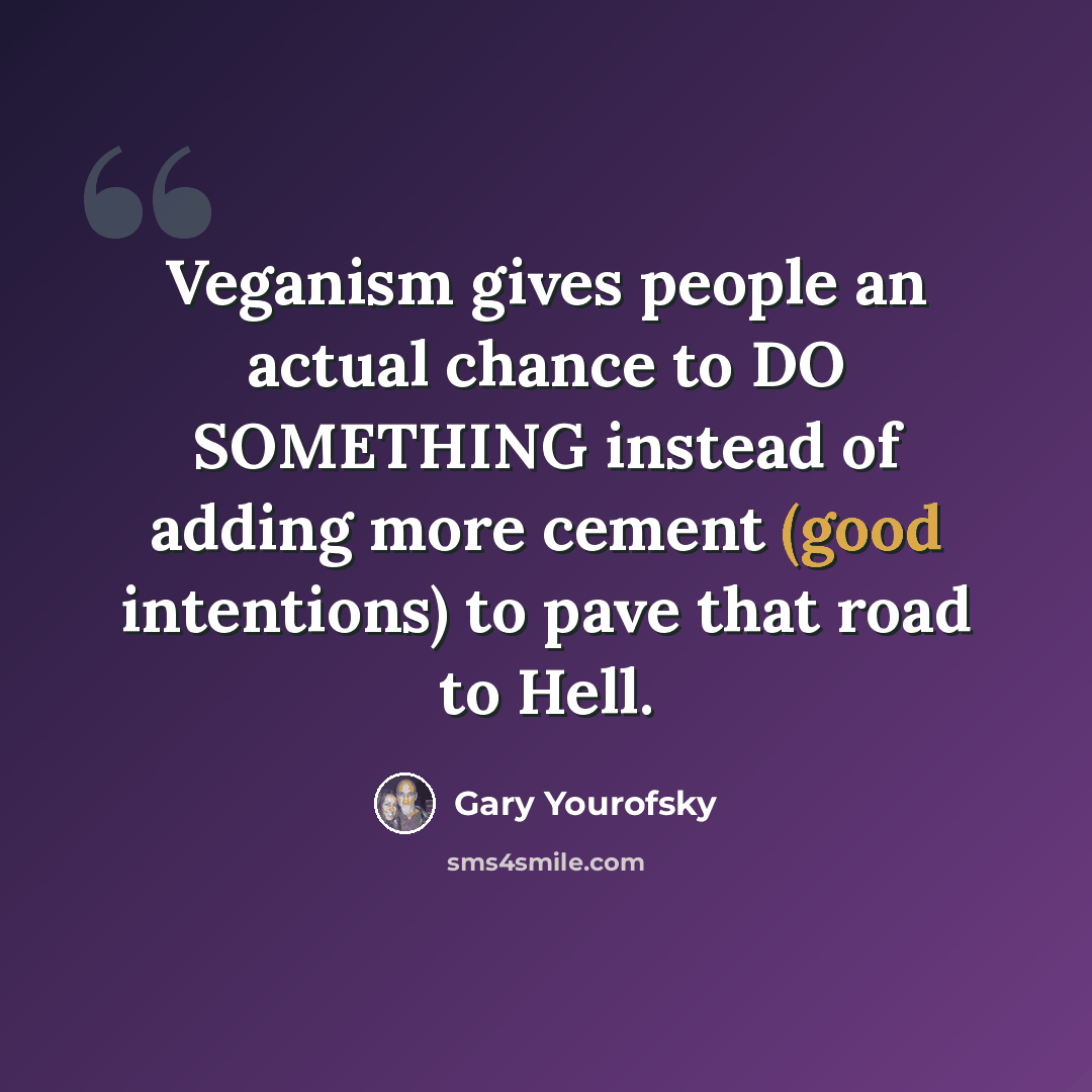 “Veganism gives people an actual chance to DO SOMETHING instead of adding more cement (good intentions) to pave that road to Hell.” quote by Gary Yourofsky