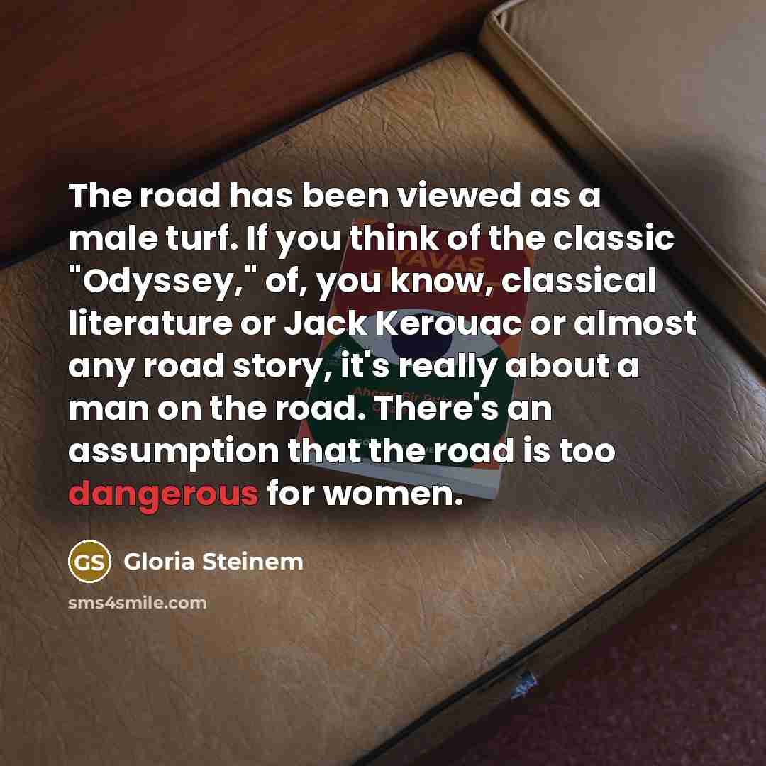 “The road has been viewed as a male turf. If you think of the classic "Odyssey," of, you know, classical literature or Jack Kerouac or almost any road story, it's really about a man on the road. There's an assumption that the road is too dangerous for women.” quote by Gloria Steinem