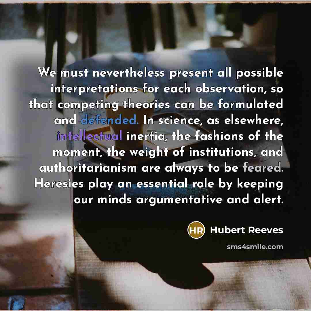 “We must nevertheless present all possible interpretations for each observation, so that competing theories can be formulated and defended. In science, as elsewhere, intellectual inertia, the fashions of the moment, the weight of institutions, and authoritarianism are always to be feared. Heresies…” quote by Hubert Reeves