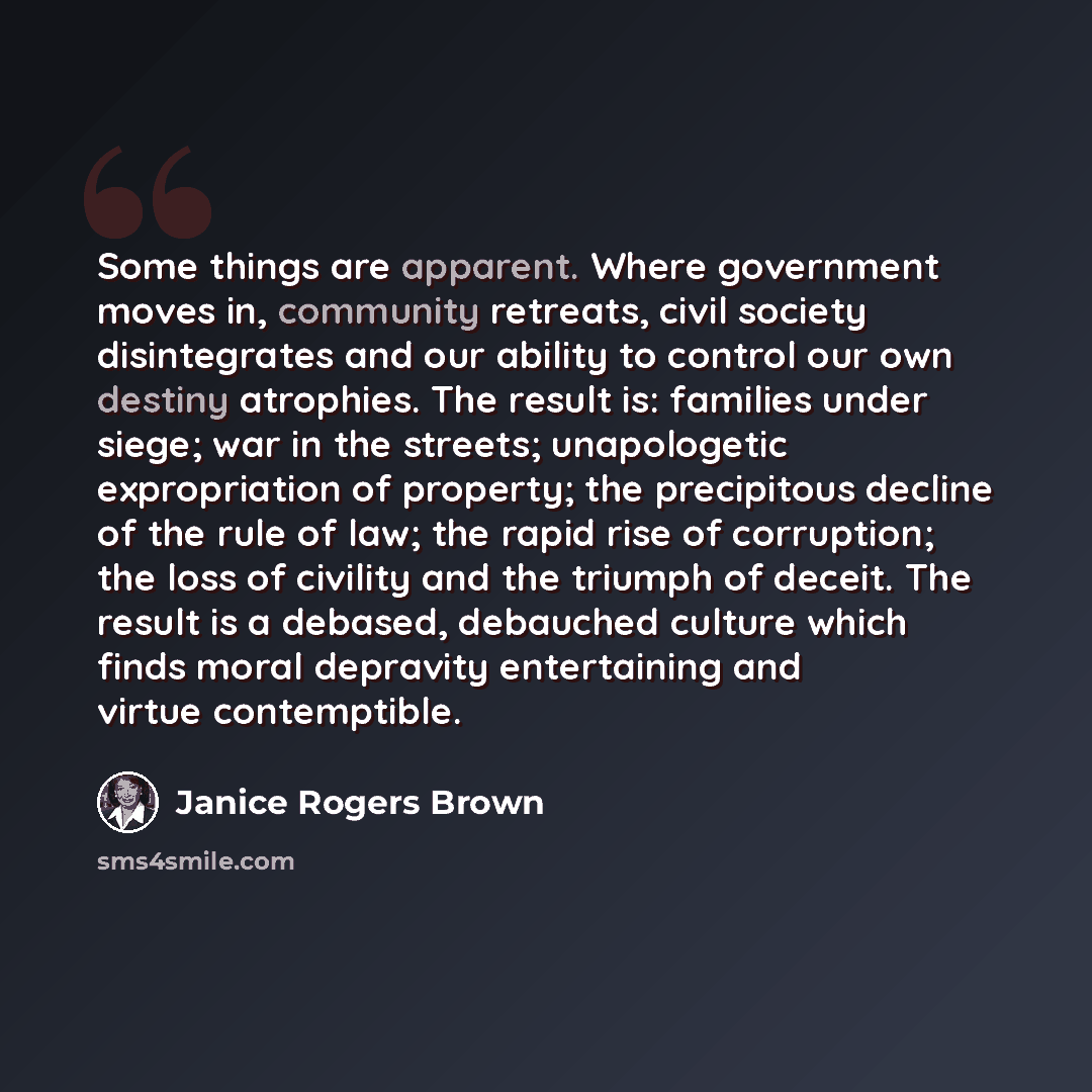 “Some things are apparent. Where government moves in, community retreats, civil society disintegrates and our ability to control our own destiny atrophies. The result is: families under siege; war in the streets; unapologetic expropriation of property; the precipitous decline of the rule of law…” quote by Janice Rogers Brown