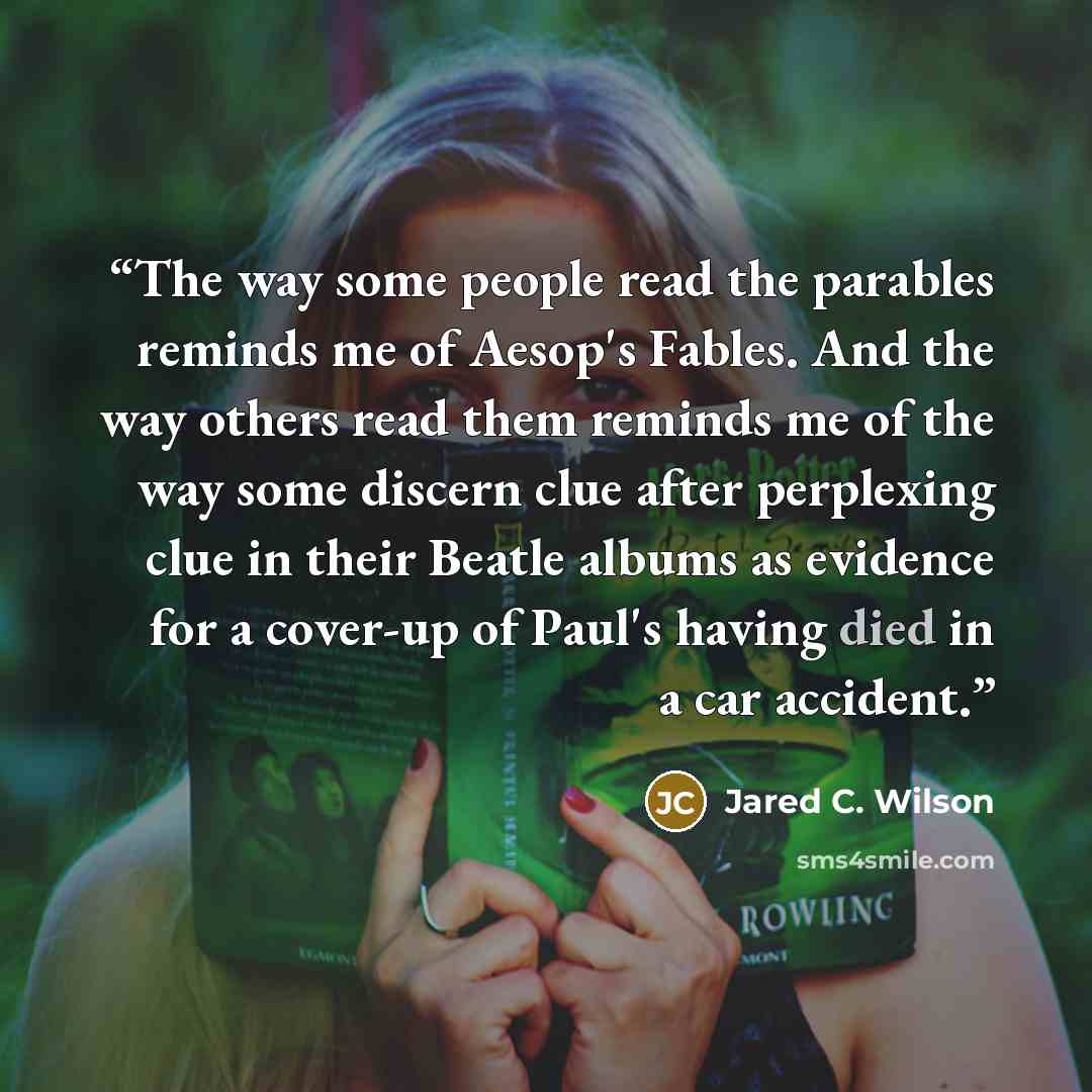 “The way some people read the parables reminds me of Aesop's Fables. And the way others read them reminds me of the way some discern clue after perplexing clue in their Beatle albums as evidence for a cover-up of Paul's having died in a car accident.” quote by Jared C. Wilson