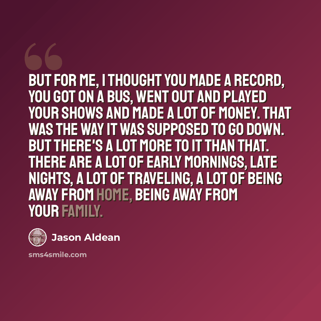 “But for me, I thought you made a record, you got on a bus, went out and played your shows and made a lot of money. That was the way it was supposed to go down. But there's a lot more to it than that. There are a lot of early mornings, late nights, a lot of traveling, a lot of being away from home…” quote by Jason Aldean
