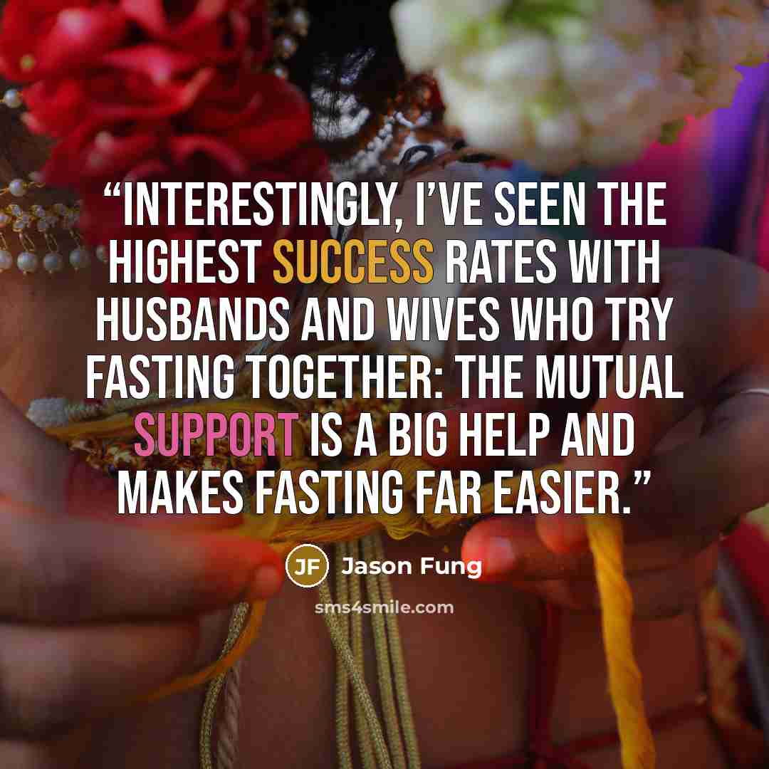 “Interestingly, I’ve seen the highest success rates with husbands and wives who try fasting together: the mutual support is a big help and makes fasting far easier.” quote by Jason Fung
