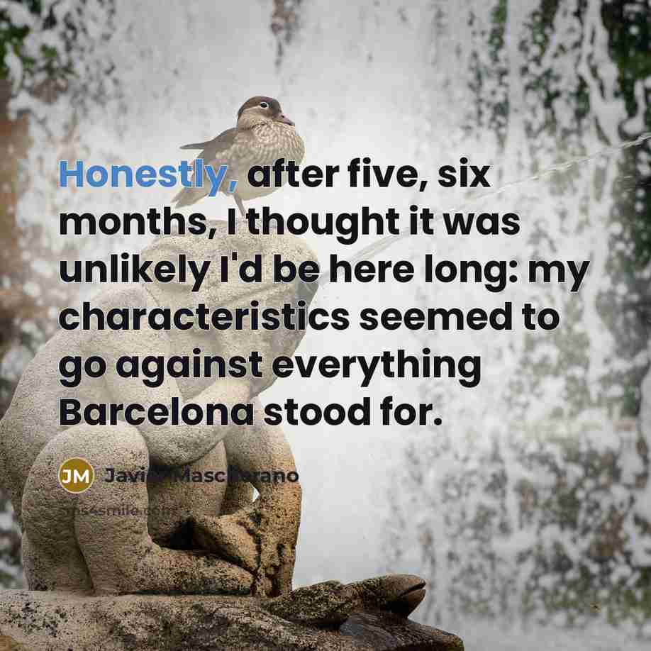 “Honestly, after five, six months, I thought it was unlikely I'd be here long: my characteristics seemed to go against everything Barcelona stood for.” quote by Javier Mascherano