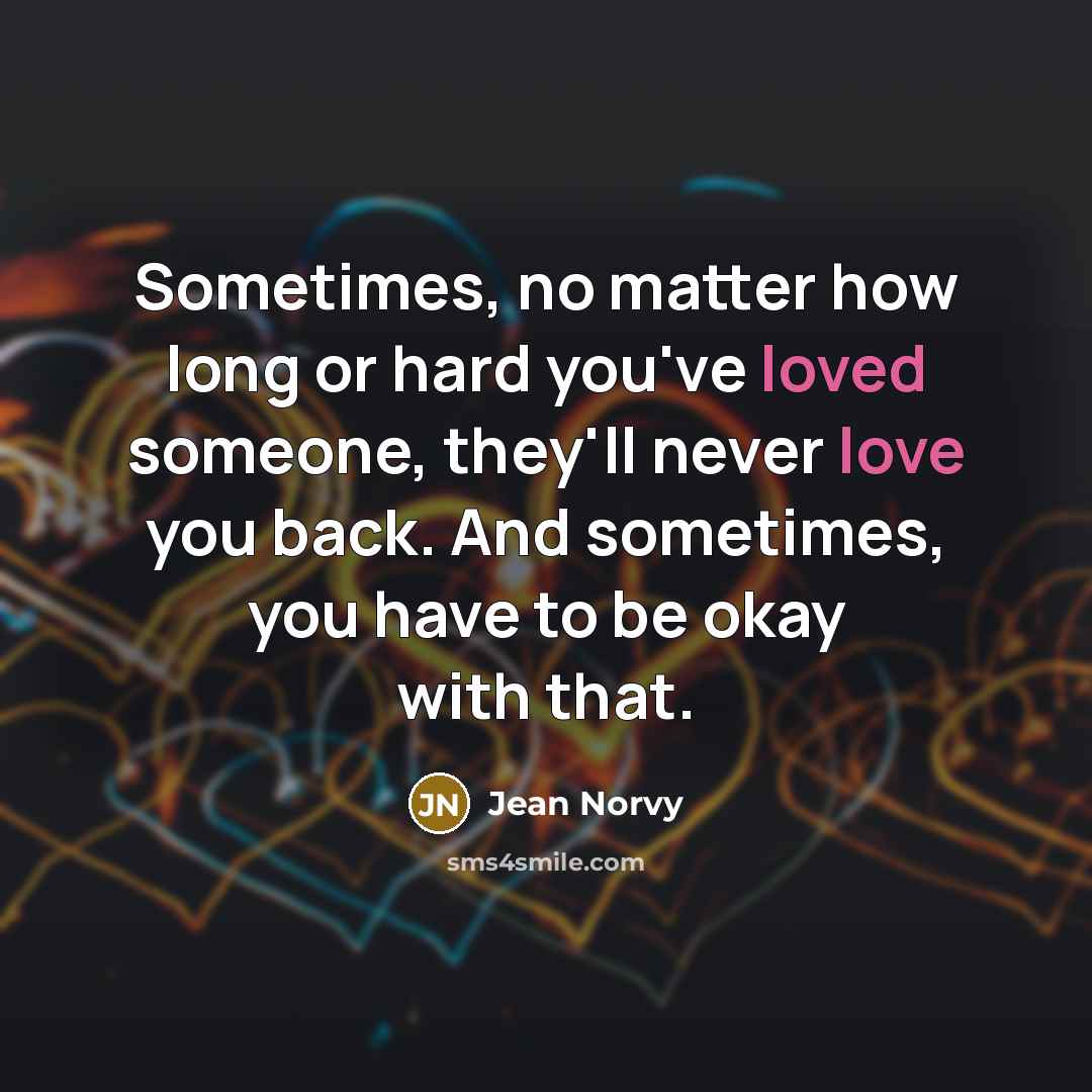 “Sometimes, no matter how long or hard you've loved someone, they'll never love you back. And sometimes, you have to be okay with that.” quote by Jean Norvy