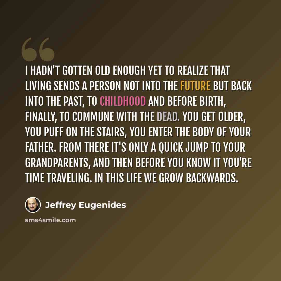 “I hadn't gotten old enough yet to realize that living sends a person not into the future but back into the past, to childhood and before birth, finally, to commune with the dead. You get older, you puff on the stairs, you enter the body of your father. From there it's only a quick jump to your…” quote by Jeffrey Eugenides