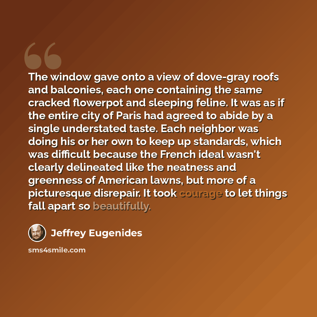 “The window gave onto a view of dove-gray roofs and balconies, each one containing the same cracked flowerpot and sleeping feline. It was as if the entire city of Paris had agreed to abide by a single understated taste. Each neighbor was doing his or her own to keep up standards, which was…” quote by Jeffrey Eugenides