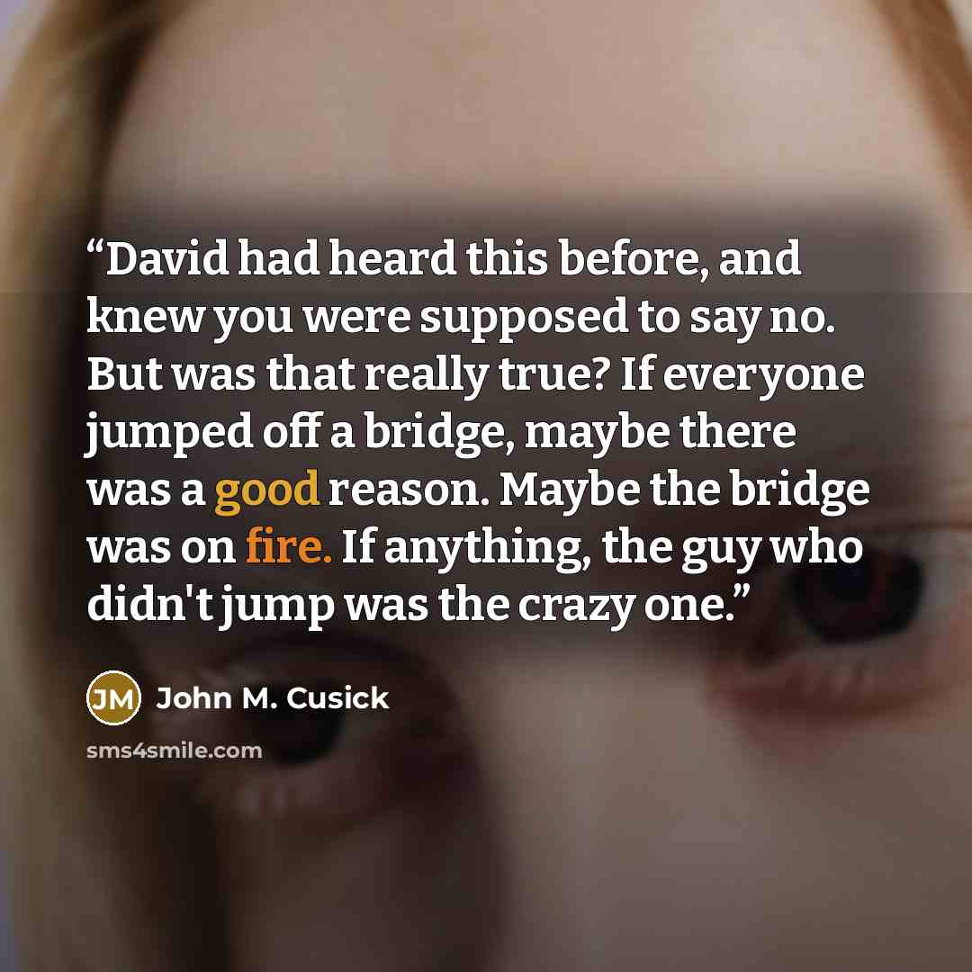 “David had heard this before, and knew you were supposed to say no. But was that really true? If everyone jumped off a bridge, maybe there was a good reason. Maybe the bridge was on fire. If anything, the guy who didn't jump was the crazy one.” quote by John M. Cusick