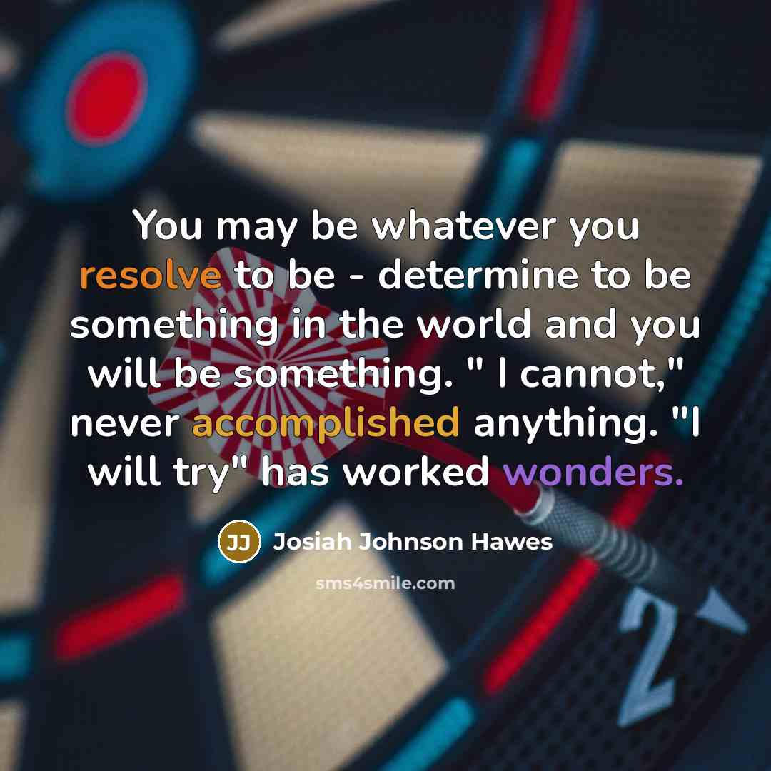“You may be whatever you resolve to be - determine to be something in the world and you will be something. " I cannot," never accomplished anything. "I will try" has worked wonders.” quote by Josiah Johnson Hawes